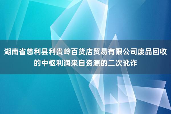 湖南省慈利县利贵岭百货店贸易有限公司废品回收的中枢利润来自资源的二次讹诈